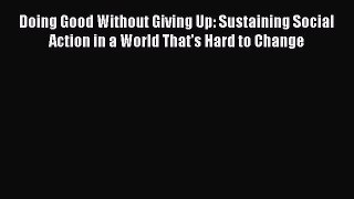 Download Doing Good Without Giving Up: Sustaining Social Action in a World That's Hard to Change