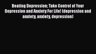 Read Beating Depression Take Control of Your Depression and Anxiety For Life! (depression and