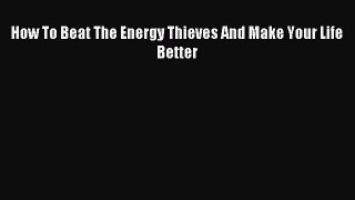 Read How To Beat The Energy Thieves And Make Your Life Better Ebook Free