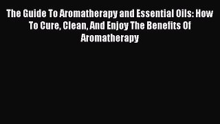 Read The Guide To Aromatherapy and Essential Oils: How To Cure Clean And Enjoy The Benefits