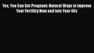 Download Yes You Can Get Pregnant: Natural Ways to Improve Your Fertility Now and into Your