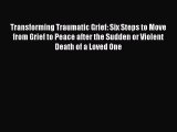 Read Transforming Traumatic Grief: Six Steps to Move from Grief to Peace after the Sudden or