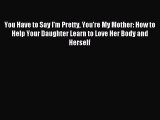 Download You Have to Say I'm Pretty You're My Mother: How to Help Your Daughter Learn to Love