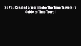 Read So You Created a Wormhole: The Time Traveler's Guide to Time Travel Ebook Free