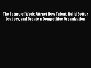 Read The Future of Work: Attract New Talent Build Better Leaders and Create a Competitive Organization