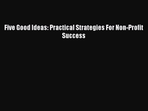 [PDF] Five Good Ideas: Practical Strategies For Non-Profit Success [Download] Full Ebook