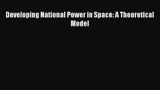 Read Developing National Power in Space: A Theoretical Model Ebook Free