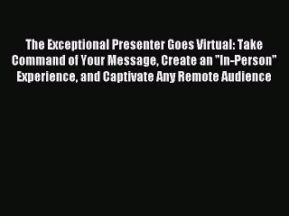 Read The Exceptional Presenter Goes Virtual: Take Command of Your Message Create an ''In-Person''