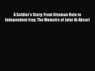 Read A Soldier's Story: From Ottoman Rule to Independent Iraq: The Memoirs of Jafar Al-Aksari