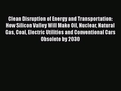 Download Clean Disruption of Energy and Transportation: How Silicon Valley Will Make Oil Nuclear