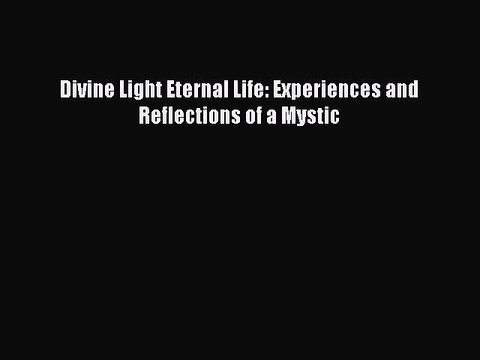 Read Divine Light Eternal Life: Experiences and Reflections of a Mystic Ebook Free