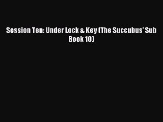 Read Session Ten: Under Lock & Key (The Succubus' Sub Book 10) Ebook Free