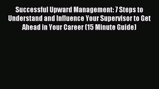 Read Successful Upward Management: 7 Steps to Understand and Influence Your Supervisor to Get