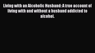 Read Living with an Alcoholic Husband: A true account of living with and without a husband