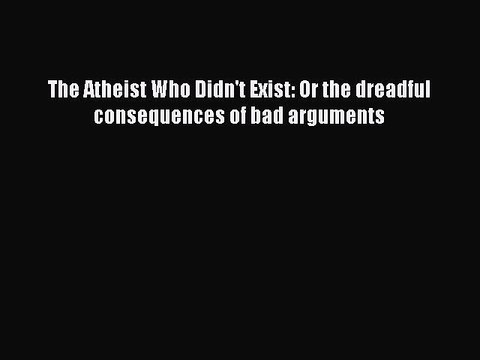 PDF The Atheist Who Didn't Exist: Or the dreadful consequences of bad arguments Free Books