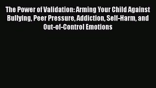 Read The Power of Validation: Arming Your Child Against Bullying Peer Pressure Addiction Self-Harm