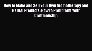 Read How to Make and Sell Your Own Aromatherapy and Herbal Products: How to Profit from Your