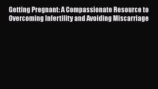Read Getting Pregnant: A Compassionate Resource to Overcoming Infertility and Avoiding Miscarriage