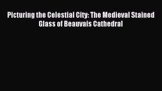 Read Picturing the Celestial City: The Medieval Stained Glass of Beauvais Cathedral PDF Free