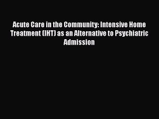 Download Acute Care in the Community: Intensive Home Treatment (IHT) as an Alternative to Psychiatric