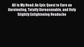 Read All in My Head: An Epic Quest to Cure an Unrelenting Totally Unreasonable and Only Slightly