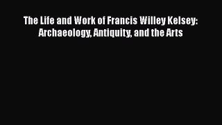 PDF The Life and Work of Francis Willey Kelsey: Archaeology Antiquity and the Arts  EBook