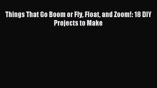 Read Things That Go Boom or Fly Float and Zoom!: 18 DIY Projects to Make Ebook Free