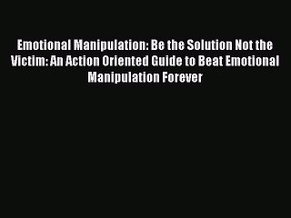 Read Emotional Manipulation: Be the Solution Not the Victim: An Action Oriented Guide to Beat