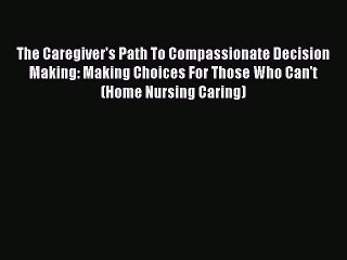 Read The Caregiver's Path To Compassionate Decision Making: Making Choices For Those Who Can't