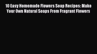 Read 10 Easy Homemade Flowers Soap Recipes: Make Your Own Natural Soaps From Fragrant Flowers