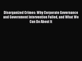 Read Disorganized Crimes: Why Corporate Governance and Government Intervention Failed and What