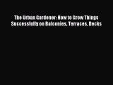 Read The Urban Gardener: How to Grow Things Successfully on Balconies Terraces Decks PDF Online