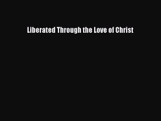 Read Liberated Through the Love of Christ Ebook Free