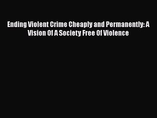 Read Ending Violent Crime Cheaply and Permanently: A Vision Of A Society Free Of Violence Ebook