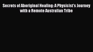 Download Secrets of Aboriginal Healing: A Physicist's Journey with a Remote Australian Tribe