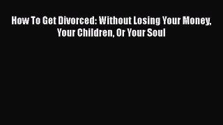 Read How To Get Divorced: Without Losing Your Money Your Children Or Your Soul Ebook Online