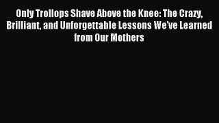 Read Only Trollops Shave Above the Knee: The Crazy Brilliant and Unforgettable Lessons We've