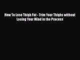 Read How To Lose Thigh Fat - Trim Your Thighs without Losing Your Mind in the Process PDF Free