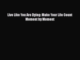 Download Live Like You Are Dying: Make Your Life Count Moment by Moment Free Books