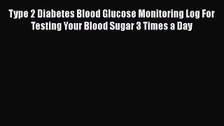 Read Type 2 Diabetes Blood Glucose Monitoring Log For Testing Your Blood Sugar 3 Times a Day