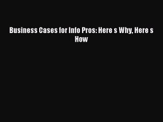 Read Business Cases for Info Pros: Here s Why Here s How Ebook Free