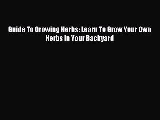 Read Guide To Growing Herbs: Learn To Grow Your Own Herbs In Your Backyard Ebook Free