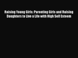 Read Raising Young Girls: Parenting Girls and Raising Daughters to Live a Life with High Self