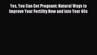 Read Yes You Can Get Pregnant: Natural Ways to Improve Your Fertility Now and into Your 40s