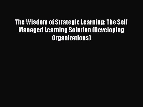 Read The Wisdom of Strategic Learning: The Self Managed Learning Solution (Developing Organizations)