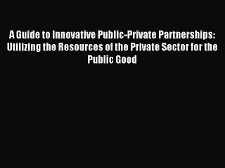 Read A Guide to Innovative Public-Private Partnerships: Utilizing the Resources of the Private