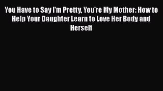 Download You Have to Say I'm Pretty You're My Mother: How to Help Your Daughter Learn to Love
