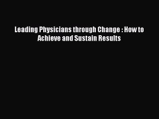 PDF Leading Physicians through Change : How to Achieve and Sustain Results Free Books