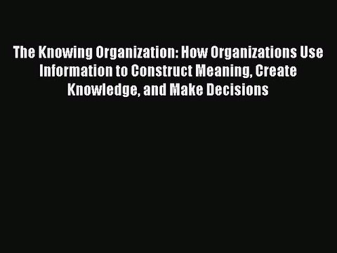 Read The Knowing Organization: How Organizations Use Information to Construct Meaning Create
