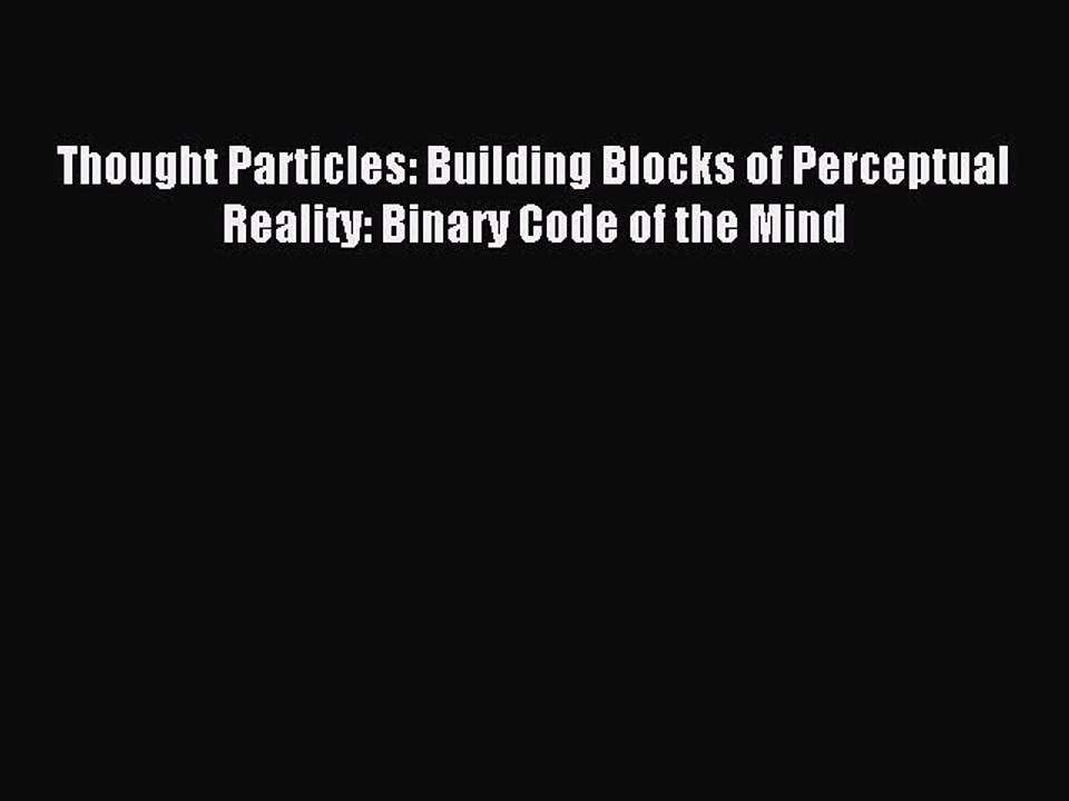 Download Thought Particles: Building Blocks of Perceptual Reality: Binary Code of the Mind